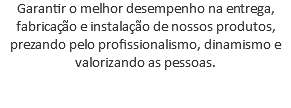 Garantir o melhor desempenho na entrega, fabricação e instalação de nossos produtos, prezando pelo profissionalismo, dinamismo e valorizando as pessoas. 