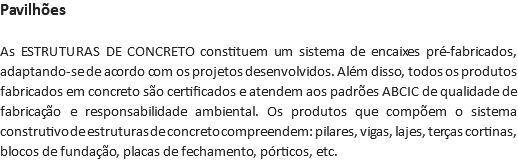 Pavilhões As ESTRUTURAS DE CONCRETO constituem um sistema de encaixes pré-fabricados, adaptando-se de acordo com os projetos desenvolvidos. Além disso, todos os produtos fabricados em concreto são certificados e atendem aos padrões ABCIC de qualidade de fabricação e responsabilidade ambiental. Os produtos que compõem o sistema construtivo de estruturas de concreto compreendem: pilares, vigas, lajes, terças cortinas, blocos de fundação, placas de fechamento, pórticos, etc.